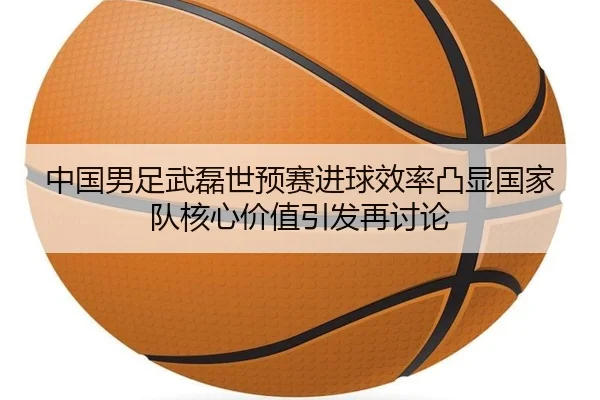 中国男足武磊世预赛进球效率凸显国家队核心价值引发再讨论