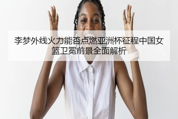 李梦外线火力能否点燃亚洲杯征程中国女篮卫冕前景全面解析