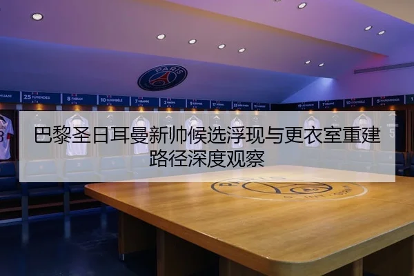 巴黎圣日耳曼新帅候选浮现与更衣室重建路径深度观察