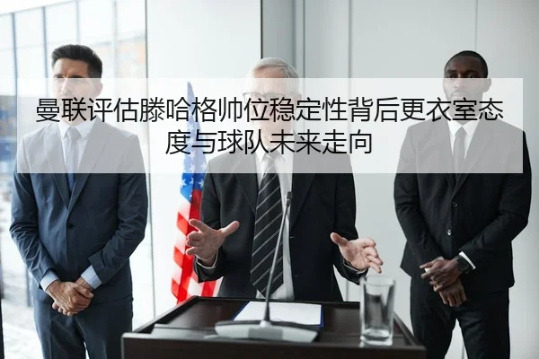 曼联评估滕哈格帅位稳定性背后更衣室态度与球队未来走向