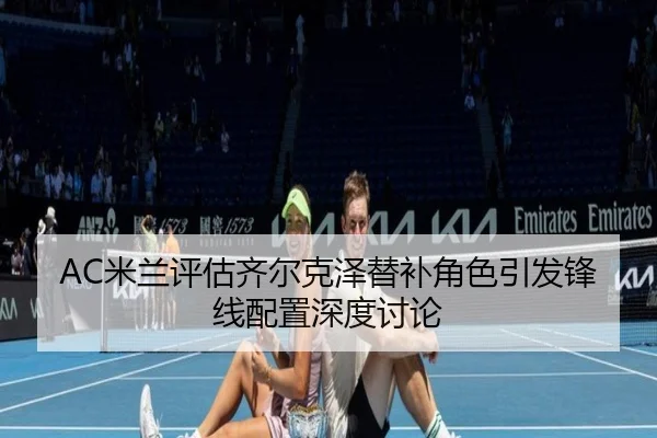 AC米兰评估齐尔克泽替补角色引发锋线配置深度讨论