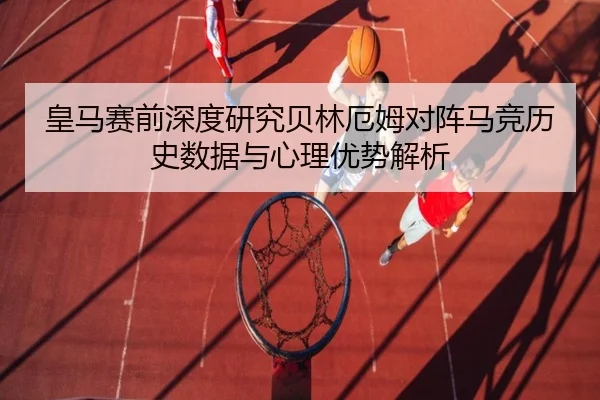 皇马赛前深度研究贝林厄姆对阵马竞历史数据与心理优势解析