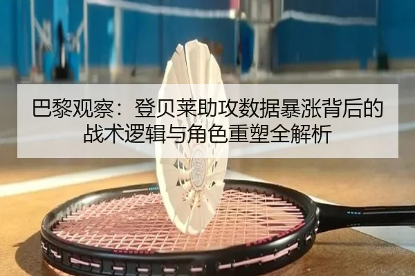 巴黎观察：登贝莱助攻数据暴涨背后的战术逻辑与角色重塑全解析